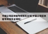 中国公司区块链专利领先全球[中国公司区块链专利领先全球吗]